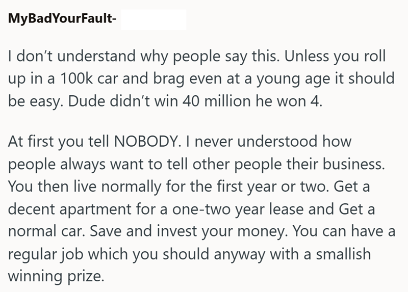 MyBadYourFault- I don't understand why people say this. Unless you roll up in a 100k car and brag even at a young age it should be easy. Dude didn't win 40 million he won 4. At first you tell NOBODY. I never understood how people always want to tell other people their business. You then live normally for the first year or two. Get a decent apartment for a one-two year lease and Get a normal car. Save and invest your money. You can have a regular job which you should anyway with a smallish winnin