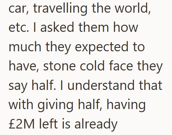 car, travelling the world, etc. I asked them how much they expected to have, stone cold face they say half. I understand that with giving half, having £2M left is already