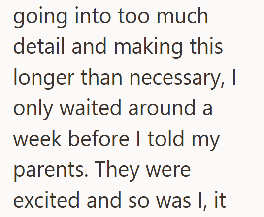going into too much detail and making this longer than necessary, I only waited around a week before I told my parents. They were excited and so was I, it