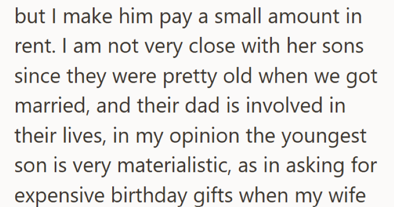 but I make him pay a small amount in rent. I am not very close with her sons since they were pretty old when we got married, and their dad is involved in their lives, in my opinion the youngest son is very materialistic, as in asking for expensive birthday gifts when my wife
