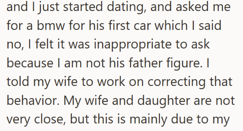 and I just started dating, and asked me for a bmw for his first car which I said no, I felt it was inappropriate to ask because I am not his father figure. I told my wife to work on correcting that behavior. My wife and daughter are not very close, but this is mainly due to my