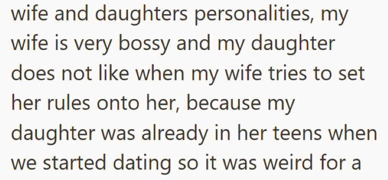 wife and daughters personalities, my wife is very bossy and my daughter does not like when my wife tries to set her rules onto her, because my daughter was already in her teens when we started dating so it was weird for a