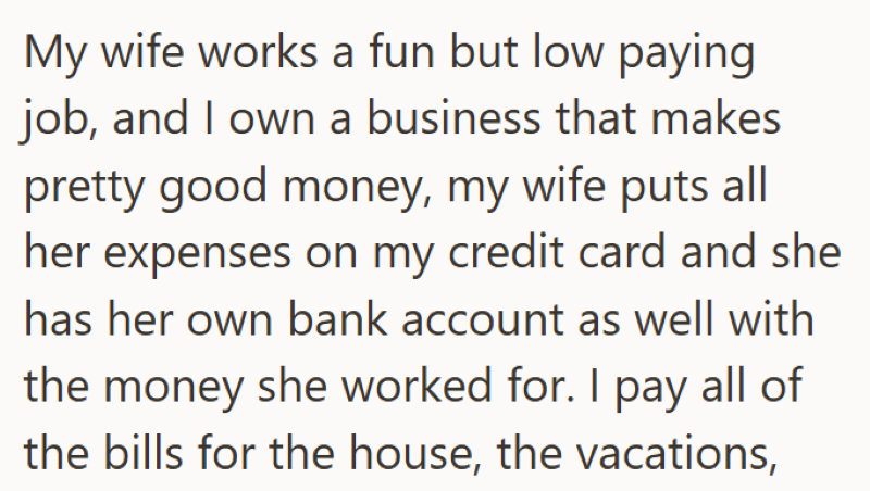 My wife works a fun but low paying job, and I own a business that makes pretty good money, my wife puts all her expenses on my credit card and she has her own bank account as well with the money she worked for. I pay all of the bills for the house, the vacations,