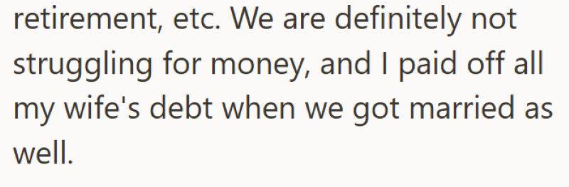 retirement, etc. We are definitely not struggling for money, and I paid off all my wife's debt when we got married as well.