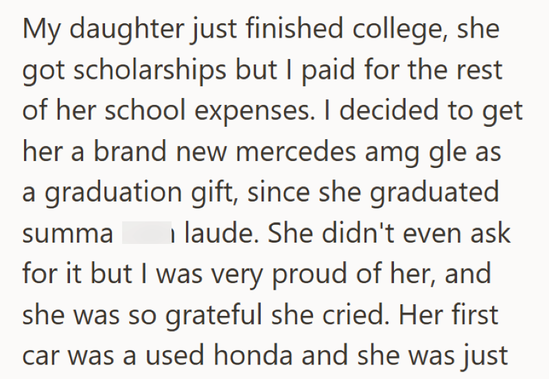 My daughter just finished college, she got scholarships but I paid for the rest of her school expenses. I decided to get her a brand new mercedes amg gle as a graduation gift, since she graduated laude. She didn't even ask summa for it but I was very proud of her, and she was so grateful she cried. Her first car was a used honda and she was just