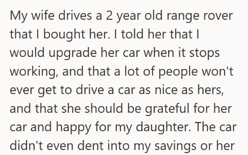 My wife drives a 2 year old range rover that I bought her. I told her that I would upgrade her car when it stops working, and that a lot of people won't ever get to drive a car as nice as hers, and that she should be grateful for her car and happy for my daughter. The car didn't even dent into my savings or her