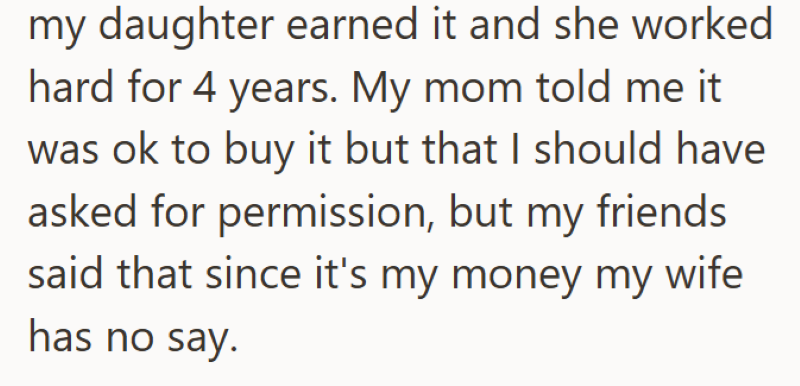 my daughter earned it and she worked hard for 4 years. My mom told me it was ok to buy it but that I should have asked for permission, but my friends said that since it's my money my wife has no say.