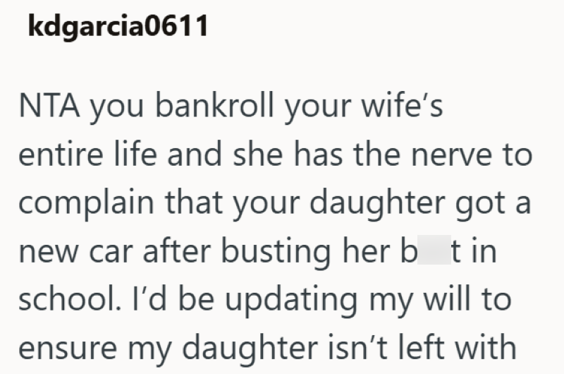 kdgarcia0611 NTA you bankroll your wife's entire life and she has the nerve to complain that your daughter got a new car after busting her bot in school. I'd be updating my will to ensure my daughter isn't left with