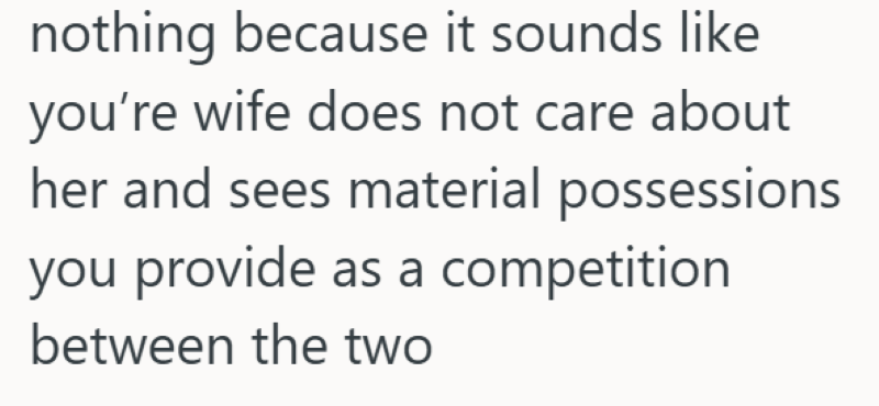 nothing because it sounds like you're wife does not care about her and sees material possessions you provide as a competition between the two