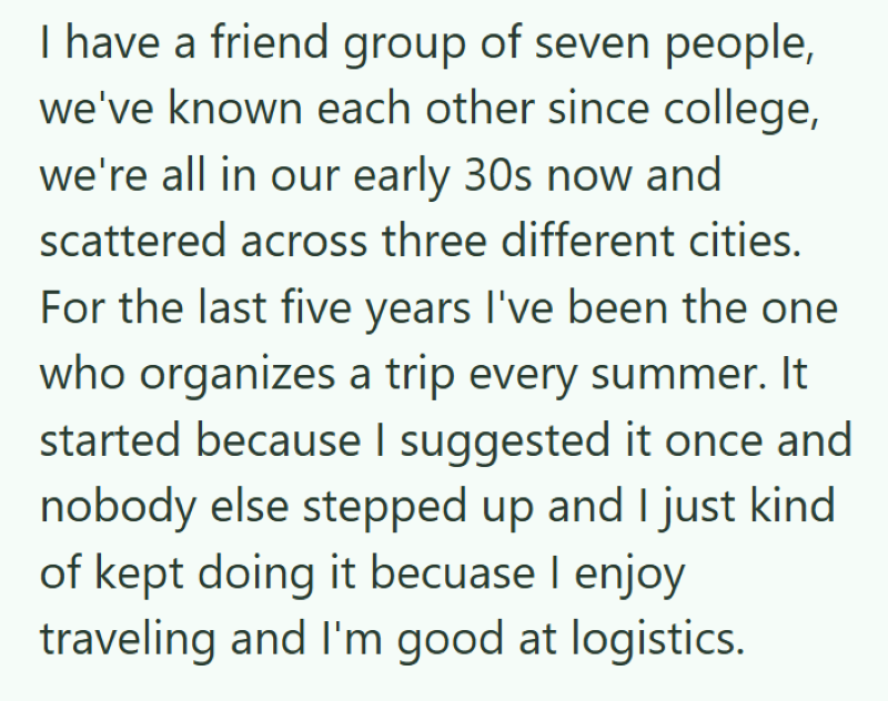 I have a friend group of seven people, we've known each other since college, we're all in our early 30s now and scattered across three different cities. For the last five years I've been the one who organizes a trip every summer. It started because I suggested it once and nobody else stepped up and I just kind of kept doing it becuase I enjoy traveling and I'm good at logistics.