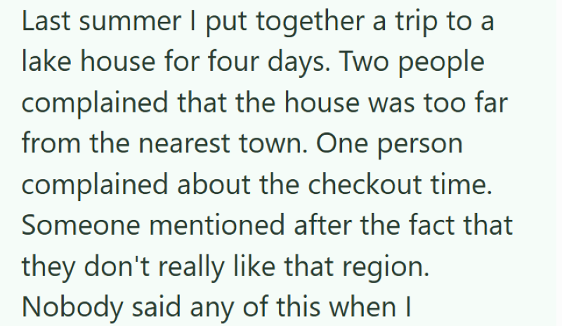 Last summer I put together a trip to a lake house for four days. Two people complained that the house was too far from the nearest town. One person complained about the checkout time. Someone mentioned after the fact that they don't really like that region. Nobody said any of this when I