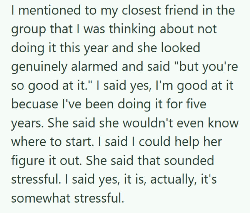 I mentioned to my closest friend in the group that I was thinking about not doing it this year and she looked genuinely alarmed and said "but you're so good at it." I said yes, I'm good at it becuase I've been doing it for five years. She said she wouldn't even know where to start. I said I could help her figure it out. She said that sounded stressful. I said yes, it is, actually, it's somewhat stressful.