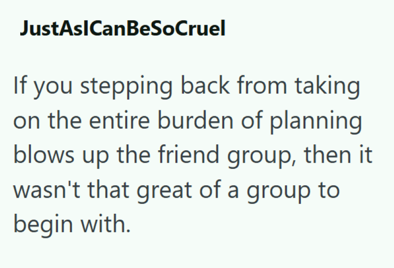 JustAslCanBeSoCruel If you stepping back from taking on the entire burden of planning blows up the friend group, then it wasn't that great of a group to begin with.