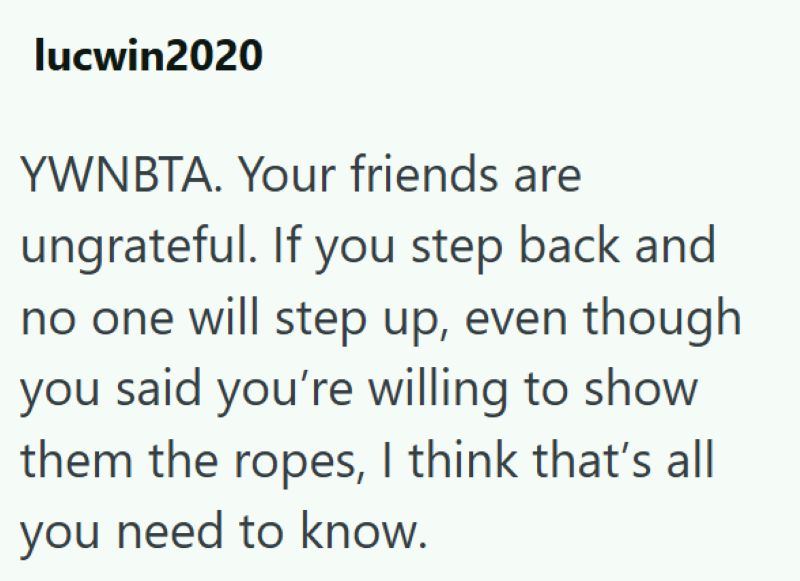 lucwin2020 YWNBTA. Your friends are ungrateful. If you step back and no one will step up, even though you said you're willing to show them the ropes, I think that's all you need to know.