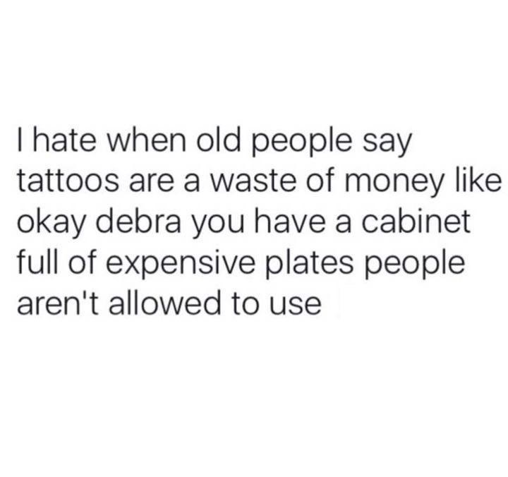I hate when old people say tattoos are a waste of money like okay debra you have a cabinet full of expensive plates people aren't allowed to use