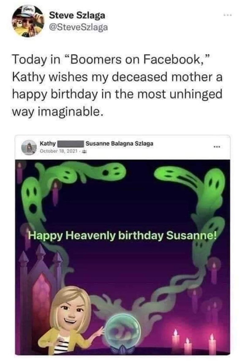 Steve Szlaga @SteveSzlaga Today in "Boomers on Facebook," Kathy wishes my deceased mother a happy birthday in the most unhinged way imaginable. Kathy October 18, 2021- Susanne Balagna Szlaga Happy Heavenly birthday Susanne!