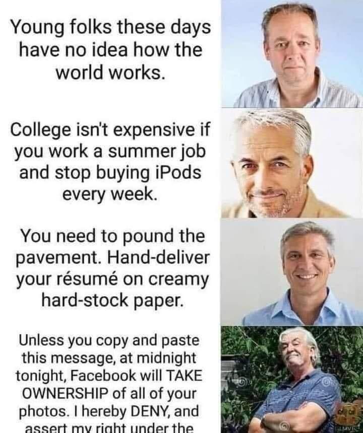 Young folks these days have no idea how the world works. College isn't expensive if you work a summer job and stop buying iPods every week. You need to pound the pavement. Hand-deliver your résumé on creamy hard-stock paper. Unless you copy and paste this message, at midnight tonight, Facebook will TAKE OWNERSHIP of all of your photos. I hereby DENY, and assert my right under the