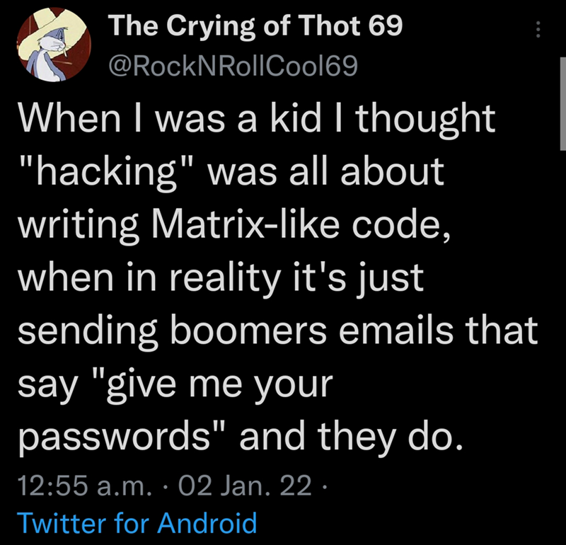 The Crying of Thot 69 @RockNRollCool69 When I was a kid I thought "hacking" was all about writing Matrix-like code, when in reality it's just sending boomers emails that say "give me your passwords" and they do. 12:55 a.m. 02 Jan. 22. . Twitter for Android B