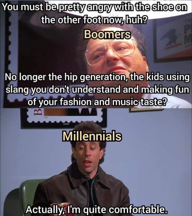You must be pretty angry with the shoe on the other foot now, huh? Boomers M No longer the hip generation, the kids using slang you don't understand and making fun of your fashion and music taste? Millennials Actually, I'm quite comfortable.