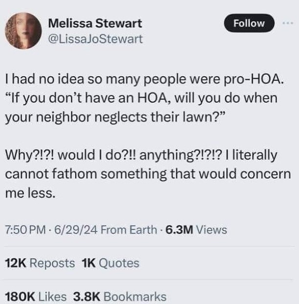 Melissa Stewart @LissaJoStewart Follow I had no idea so many people were pro-HOA. "If you don't have an HOA, will you do when your neighbor neglects their lawn?" Why?!?! would I do?!! anything?!?!? I literally cannot fathom something that would concern me less. 7:50 PM 6/29/24 From Earth-6.3M Views 12K Reposts 1K Quotes 180K Likes 3.8K Bookmarks