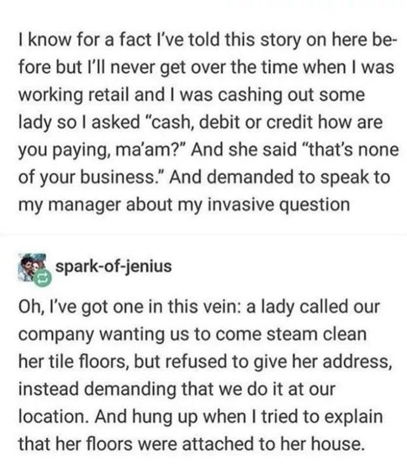 I know for a fact I've told this story on here be- fore but I'll never get over the time when I was working retail and I was cashing out some lady so I asked "cash, debit or credit how are you paying, ma'am?" And she said "that's none of your business." And demanded to speak to my manager about my invasive question spark-of-jenius Oh, I've got one in this vein: a lady called our company wanting us to come steam clean her tile floors, but refused to give her address, instead demanding that we do