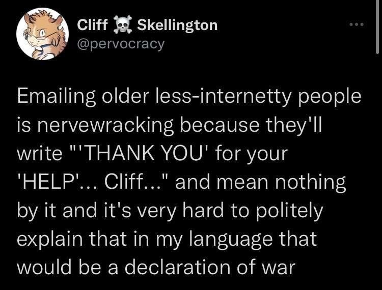 Cliff Skellington @pervocracy Emailing older less-internetty people is nervewracking because they'll write "THANK YOU' for your 'HELP'….. Cliff..." and mean nothing by it and it's very hard to politely explain that in my language that would be a declaration of war