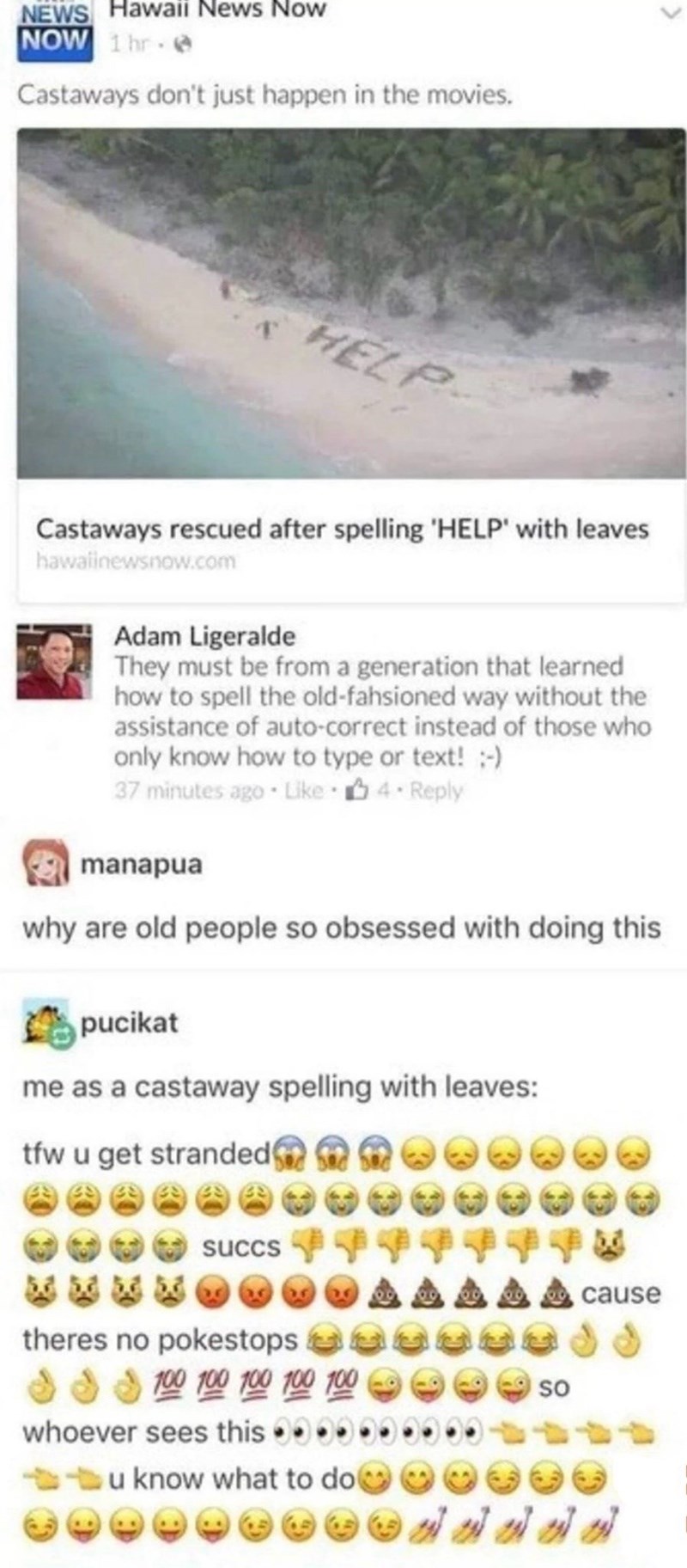 NEWS Hawaii News Now NOW 1 hr. Castaways don't just happen in the movies. HELP Castaways rescued after spelling 'HELP' with leaves hawalinewsnow.com Adam Ligeralde They must be from a generation that learned how to spell the old-fahsioned way without the assistance of auto-correct instead of those who only know how to type or text! :-) 37 minutes ago Like ⚫ 4. Reply manapua why are old people so obsessed with doing this pucikat me as a castaway spelling with leaves: tfw u get stranded succs ther