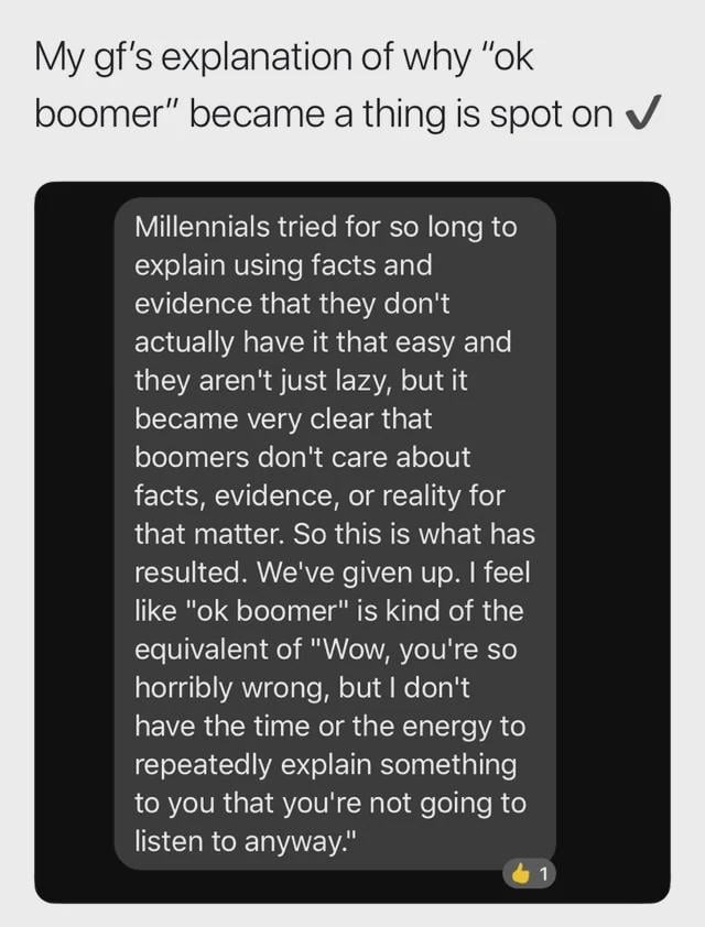 My gf's explanation of why "ok boomer" became a thing is spot on ✓ Millennials tried for so long to explain using facts and evidence that they don't actually have it that easy and they aren't just lazy, but it became very clear that boomers don't care about facts, evidence, or reality for that matter. So this is what has resulted. We've given up. I feel like "ok boomer" is kind of the equivalent of "Wow, you're so horribly wrong, but I don't have the time or the energy to repeatedly explain some