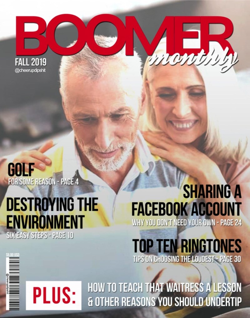 BOOMER monthly FALL 2019 @cheerupdipshit GOLF FOR SOME REASON-PAGE 4 DESTROYING THE ENVIRONMENT SIX EASY STEPS-PAGE 10 $6.00 USD PLUS: SHARING A FACEBOOK ACCOUNT WHY YOU DON'T NEED YOUR OWN - PAGE 24 TOP TEN RINGTONES TIPS ON CHOOSING THE LOUDEST PAGE 30 HOW TO TEACH THAT WAITRESS A LESSON & OTHER REASONS YOU SHOULD UNDERTIP