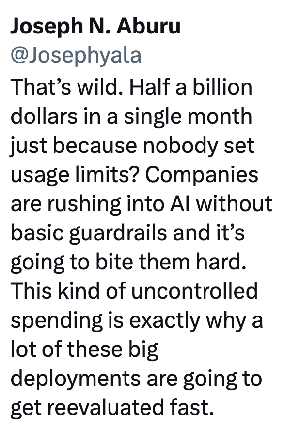 Joseph N. Aburu @Josephyala That's wild. Half a billion dollars in a single month just because nobody set usage limits? Companies are rushing into Al without basic guardrails and it's going to bite them hard. This kind of uncontrolled spending is exactly why a lot of these big deployments are going to get reevaluated fast.