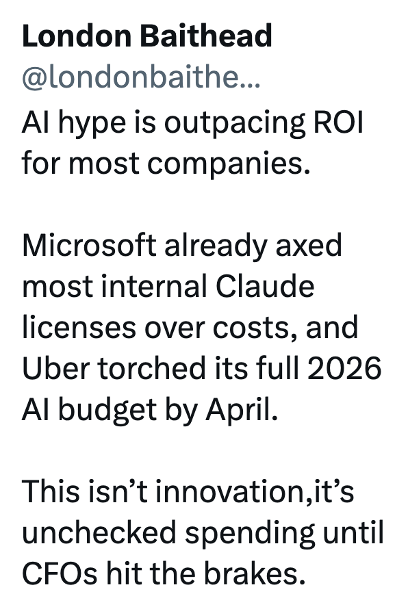 London Baithead @londonbaithe... Al hype is outpacing ROI for most companies. Microsoft already axed most internal Claude licenses over costs, and Uber torched its full 2026 Al budget by April. This isn't innovation,it's unchecked spending until CFOs hit the brakes.