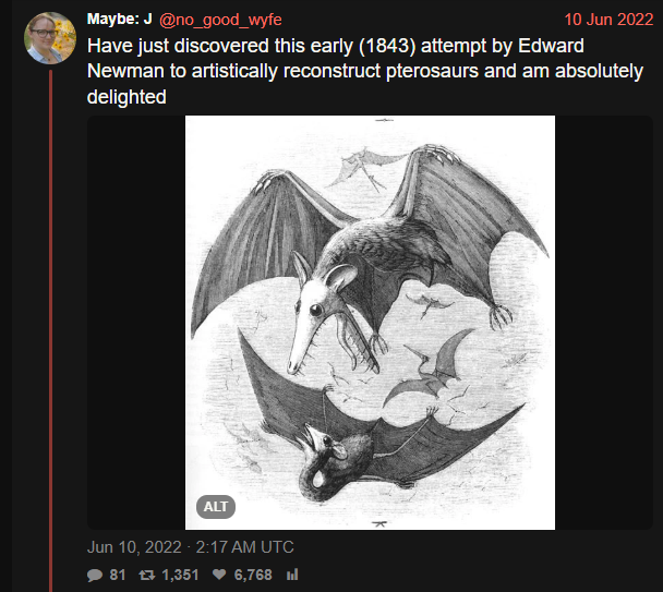 Maybe: J @no_good_wyfe 10 Jun 2022 Have just discovered this early (1843) attempt by Edward Newman to artistically reconstruct pterosaurs and am absolutely delighted ALT Jun 10, 2022 - 2:17 AM UTC 81 1,351 ♥ 6,768 l