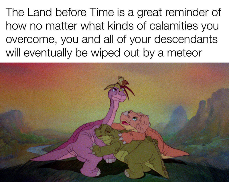 The Land before Time is a great reminder of how no matter what kinds of calamities you overcome, you and all of your descendants will eventually be wiped out by a meteor