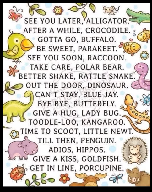 SEE YOU LATER, ALLIGATOR. AFTER A WHILE, CROCODILE. GOTTA GO, BUFFALO. BE SWEET, PARAKEET. SEE YOU SOON, RACCOON. TAKE CARE, POLAR BEAR. BETTER SHAKE, RATTLE SNAKE. OUT THE DOOR, DINOSAUR. CAN'T STAY, BLUE JAY. BYE BYE, BUTTERFLY. GIVE A HUG, LADY BUG. TOODLE-LOO, KANGAROO. TIME TO SCOOT, LITTLE NEWT. TILL THEN, PENGUIN. ADIOS, HIPPOS. GIVE A KISS, GOLDFISH. GET IN LINE, PORCUPINE.
