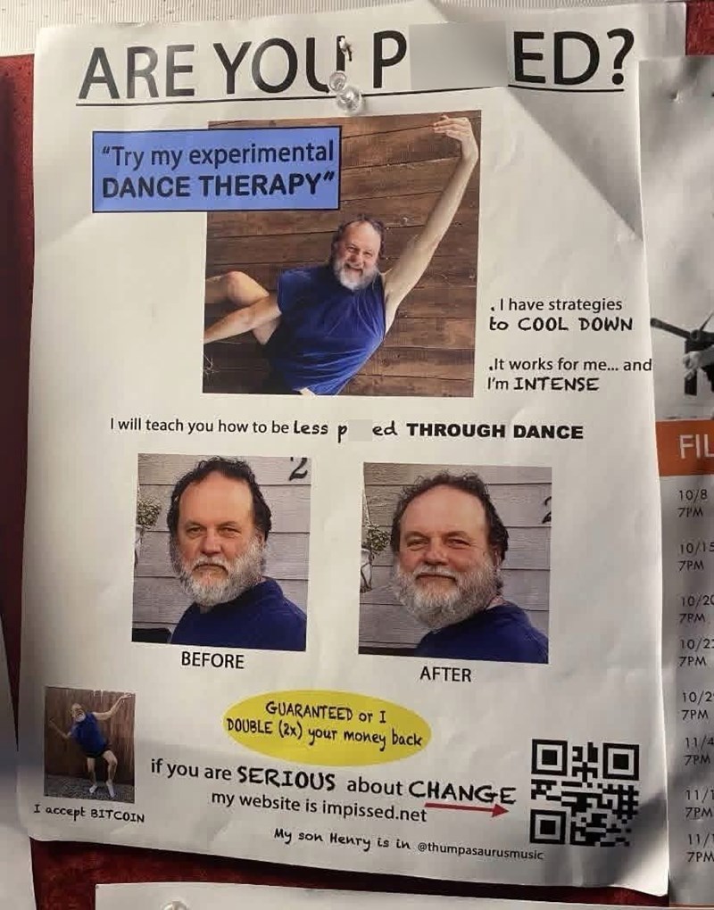 ARE YOU P "Try my experimental DANCE THERAPY" ED? . I have strategies to COOL DOWN. It works for me... and I'm INTENSE I will teach you how to be less P ed THROUGH DANCE FIL 10/8 7PM 10/15 7PM I accept BITCOIN BEFORE AFTER GUARANTEED or I DOUBLE (2x) your money back 10/20 7PM 10/23 7PM 10/2 7PM 回来回 11/4 7PM 11/1 7PM 11/1 7PM if you are SERIOUS about CHANGE my website is impissed.net My son Henry is in @thumpasaurusmusic