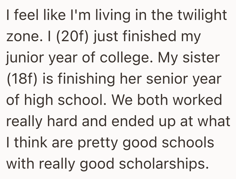 I feel like I'm living in the twilight zone. I (20f) just finished my junior year of college. My sister (18f) is finishing her senior year of high school. We both worked really hard and ended up at what I think are pretty good schools with really good scholarships.