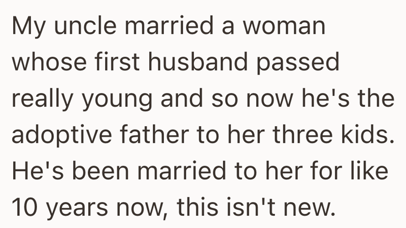My uncle married a woman whose first husband passed really young and so now he's the adoptive father to her three kids. He's been married to her for like 10 years now, this isn't new.