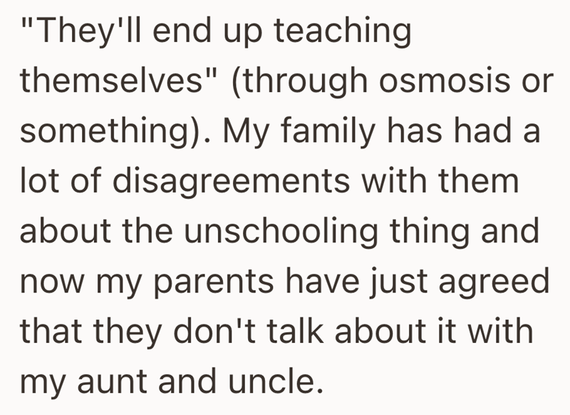 "They'll end up teaching themselves" (through osmosis or something). My family has had a lot of disagreements with them about the unschooling thing and now my parents have just agreed that they don't talk about it with my aunt and uncle.