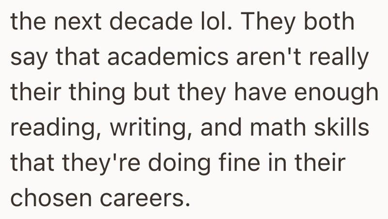 the next decade lol. They both say that academics aren't really their thing but they have enough reading, writing, and math skills that they're doing fine in their chosen careers.
