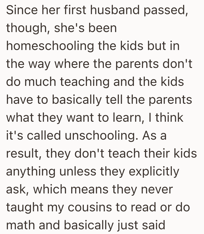 Since her first husband passed, though, she's been homeschooling the kids but in the way where the parents don't do much teaching and the kids have to basically tell the parents what they want to learn, I think it's called unschooling. As a result, they don't teach their kids anything unless they explicitly ask, which means they never taught my cousins to read or do math and basically just said