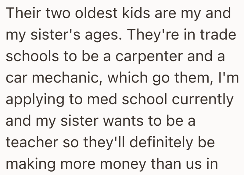 Their two oldest kids are my and my sister's ages. They're in trade schools to be a carpenter and a car mechanic, which go them, I'm applying to med school currently and my sister wants to be a teacher so they'll definitely be making more money than us in