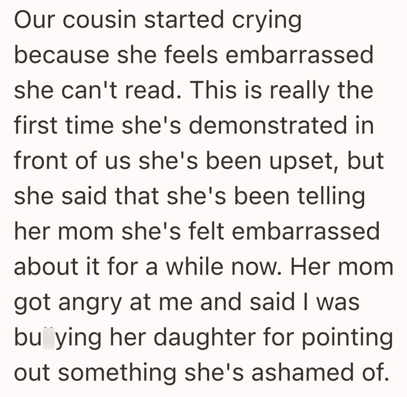 Our cousin started crying because she feels embarrassed she can't read. This is really the first time she's demonstrated in front of us she's been upset, but she said that she's been telling her mom she's felt embarrassed about it for a while now. Her mom got angry at me and said I was buying her daughter for pointing out something she's ashamed of.