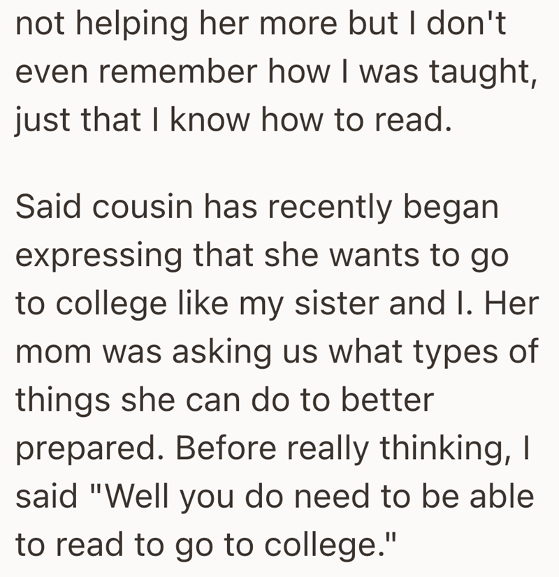 not helping her more but I don't even remember how I was taught, just that I know how to read. Said cousin has recently began expressing that she wants to go to college like my sister and I. Her mom was asking us what types of things she can do to better prepared. Before really thinking, I said "Well you do need to be able to read to go to college."