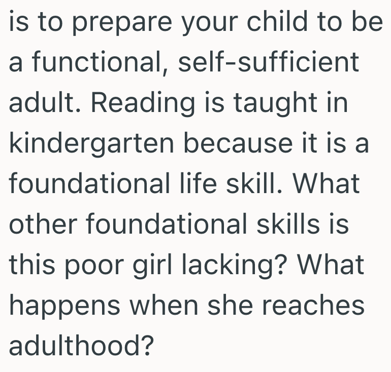 is to prepare your child to be a functional, self-sufficient adult. Reading is taught in kindergarten because it is a foundational life skill. What other foundational skills is this poor girl lacking? What happens when she reaches adulthood?