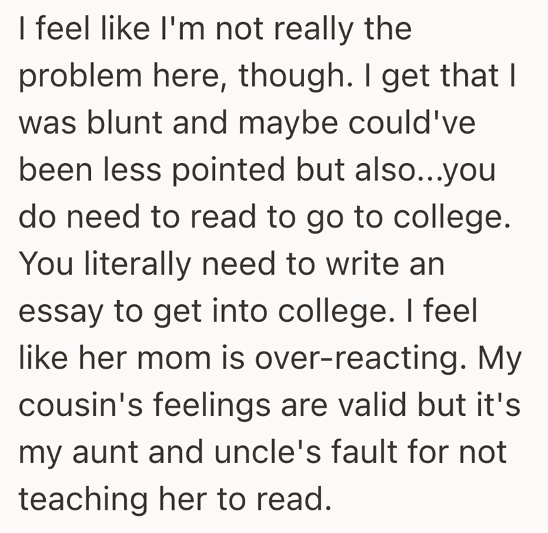 I feel like I'm not really the problem here, though. I get that I was blunt and maybe could've been less pointed but also...you do need to read to go to college. You literally need to write an essay to get into college. I feel like her mom is over-reacting. My cousin's feelings are valid but it's my aunt and uncle's fault for not teaching her to read.