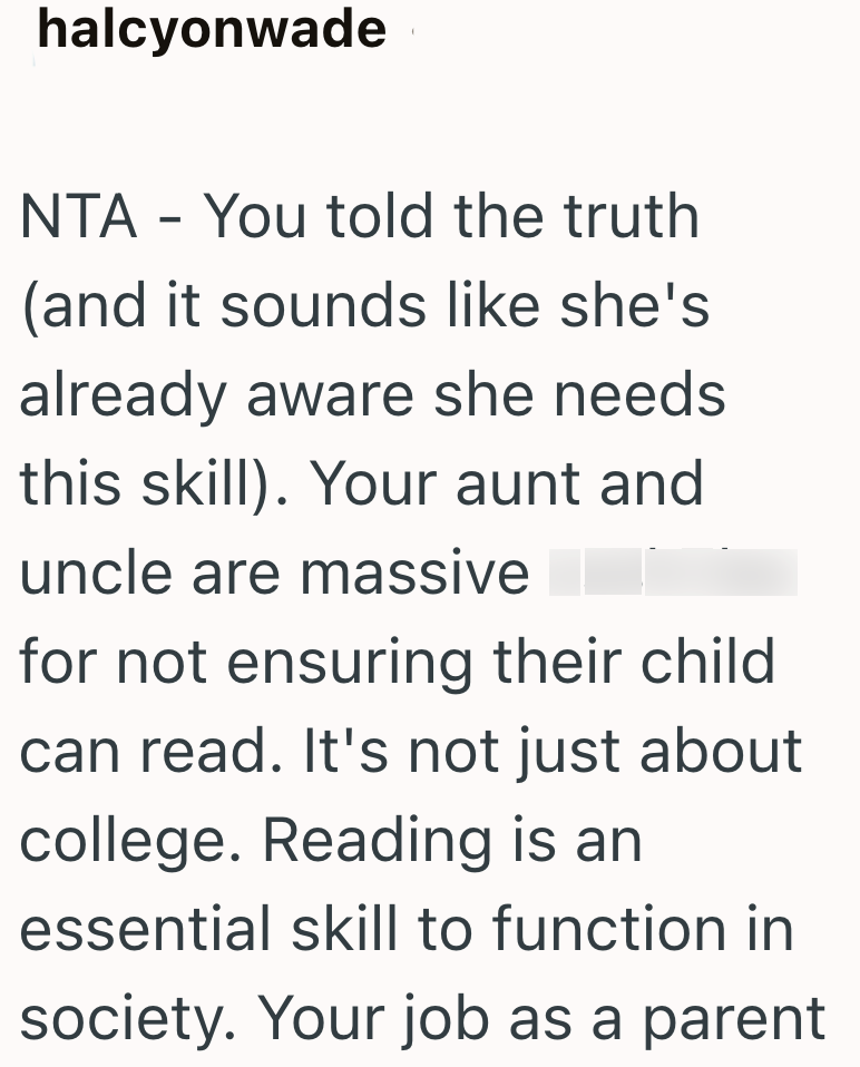 halcyonwade NTA - You told the truth (and it sounds like she's already aware she needs this skill). Your aunt and uncle are massive for not ensuring their child can read. It's not just about college. Reading is an essential skill to function in society. Your job as a parent
