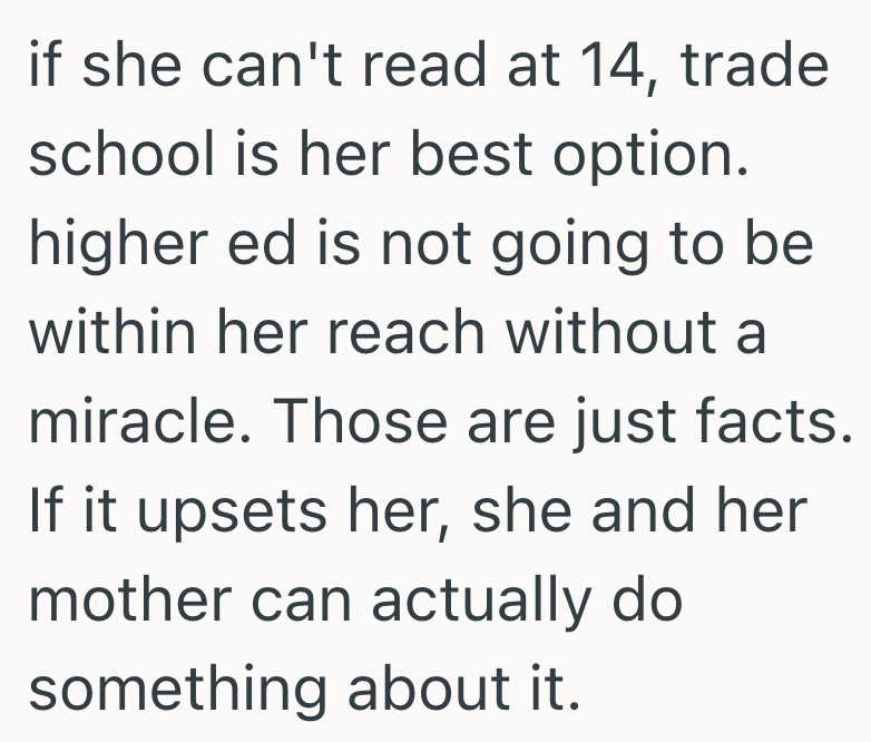 if she can't read at 14, trade school is her best option. higher ed is not going to be within her reach without a miracle. Those are just facts. If it upsets her, she and her mother can actually do something about it.