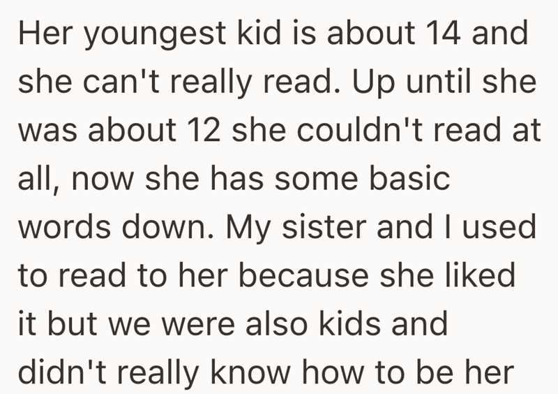 Her youngest kid is about 14 and she can't really read. Up until she was about 12 she couldn't read at all, now she has some basic words down. My sister and I used to read to her because she liked it but we were also kids and didn't really know how to be her