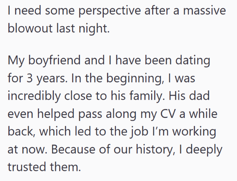 I need some perspective after a massive blowout last night. My boyfriend and I have been dating for 3 years. In the beginning, I was incredibly close to his family. His dad even helped pass along my CV a while back, which led to the job I'm working at now. Because of our history, I deeply trusted them.
