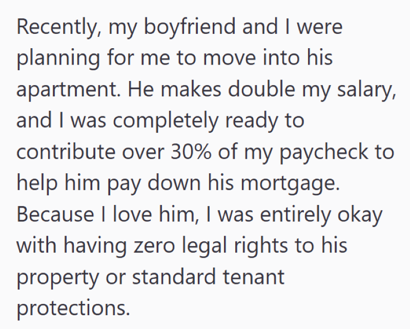Recently, my boyfriend and I were planning for me to move into his apartment. He makes double my salary, and I was completely ready to contribute over 30% of my paycheck to help him pay down his mortgage. Because I love him, I was entirely okay with having zero legal rights to his property or standard tenant protections.